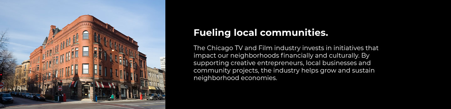 Fueling local communities. The Chicago TV and Film industry invests in initiatives that impact our neighbirhoods financially and culturally. By supporting creative entrepreneurs, local businesses and community projects, the industry helps grow and sustain neighborhood economies.