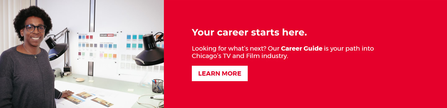 Your career starts here. Looking for what's next? Our Workforce Development Program is your path into Chicago's TV and Film Industry. Apply Now Button