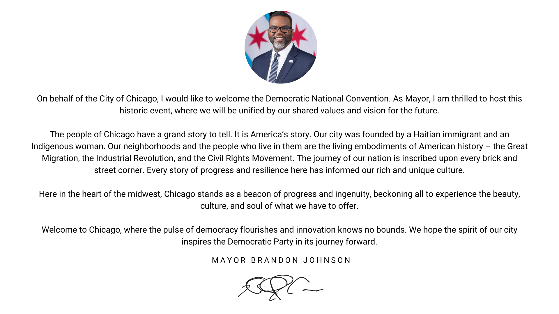 Message from the Mayor  On behalf of the City of Chicago, I would like to welcome the Democratic National Convention. As Mayor, I am thrilled to host this historic event, where we will be unified by our shared values and vision for the future.  The people of Chicago have a grand story to tell. It is America’s story. Our city was founded by a Haitian immigrant and an Indigenous woman. Our neighborhoods and the people who live in them are the living embodiments of American history – the Great Migration, the Industrial Revolution, and the Civil Rights Movement. The journey of our nation is inscribed upon every brick and street corner. Every story of progress and resilience here has informed our rich and unique culture.  Here in the heart of the midwest, Chicago stands as a beacon of progress and ingenuity, beckoning all to experience the beauty, culture, and soul of what we have to offer.  Welcome to Chicago, where the pulse of democracy flourishes and innovation knows no bounds. We hope the spirit of our city inspires the Democratic Party in its journey forward.