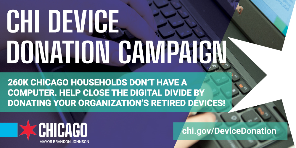 An image that says: Chi Device Donation Month in white text. over a purple background There is an image of a laptop with a hand typing, and a white star. White text on a turquoise background reads: 260K Chicago households don't have a computer. Help close the digital divide by donating your organization's retired devices! There is a City of Chicago logo, and a website that says: chi.gov/DeviceDonation.
