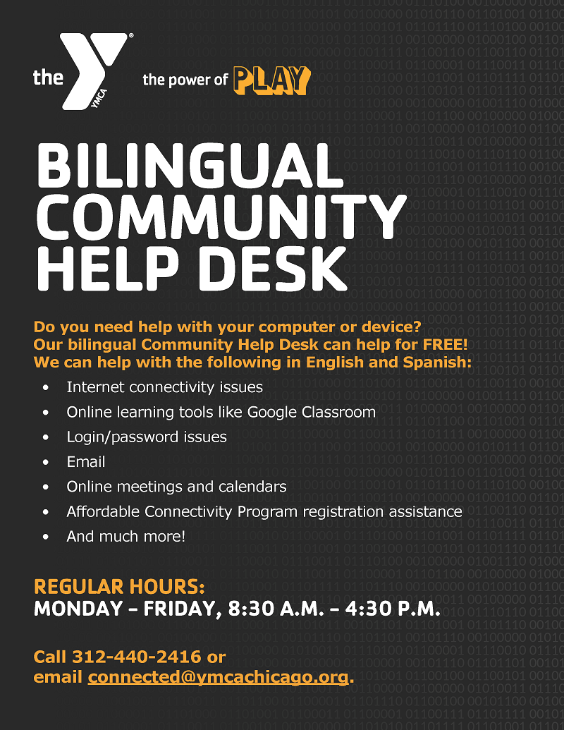 The YMCA, the power of play. Bilingual Community Help Desk. Do you need help with your computer or device? Our bilingual Community Help desk can help for FREE! We can help with the following in English and Spanish – Internet connectivity issues, online learning tools like Google Classroom, login and password issues, email, online meetings and calendars, Affordable Connectivity Program registration assistance, and much more! Regular hours: Monday – Friday, 8:30 am to 4:30 pm. Call 312-440-2416 or email connected@ymcachicago.org.